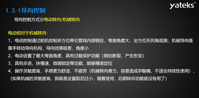導(dǎo)向控制方式分電動(dòng)轉(zhuǎn)向/機(jī)械轉(zhuǎn)向，電動(dòng)控制通過(guò)舵機(jī)控制多方位牽引管線內(nèi)部鋼絲，彎曲角度大， 全方位無(wú)死角觀測(cè)；機(jī)械導(dǎo)向是靠手轉(zhuǎn)動(dòng)導(dǎo)向機(jī)構(gòu)，導(dǎo)向效果極差，角度小；電動(dòng)設(shè)置了最大彎曲角度， 具有過(guò)載保護(hù)功能（鋼絲斷裂，產(chǎn)生形變）；具有步進(jìn)、快慢速、微調(diào)鎖定等功能，能夠精準(zhǔn)定位；操作靈敏度高， 手感更為舒適，不疲勞（機(jī)械轉(zhuǎn)向費(fèi)力，容易造成手酸痛，不適合持續(xù)性使用）， （如果機(jī)械的靈敏度高，那就是設(shè)置阻尼過(guò)小，隨著使用，后期轉(zhuǎn)向功能就沒(méi)有用了）