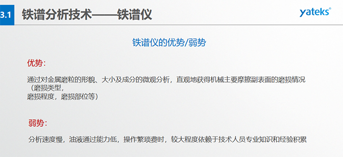 鐵譜儀的優(yōu)劣勢(shì)-優(yōu)勢(shì)：通過(guò)對(duì)金屬磨粒的形貌、大小及成分的微觀分析，直觀地獲得機(jī)械主要摩擦副表面的磨損情況（磨損類型，磨損程度，磨損部位等）； 弱勢(shì)：分析速度慢，油液通過(guò)能力低，操作繁瑣費(fèi)時(shí)，較大程度依賴于技術(shù)人員專業(yè)知識(shí)和經(jīng)驗(yàn)積累